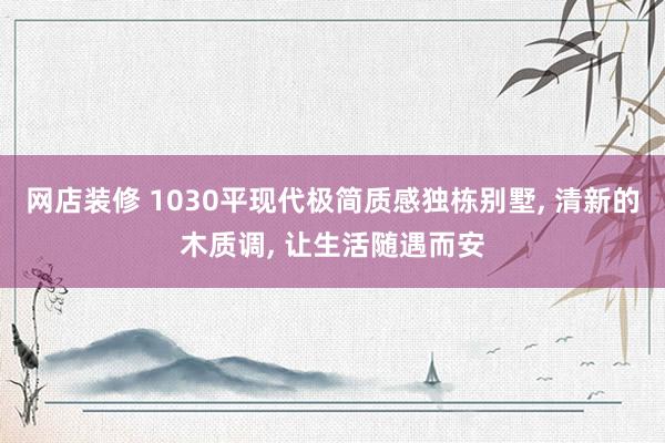 网店装修 1030平现代极简质感独栋别墅, 清新的木质调, 让生活随遇而安