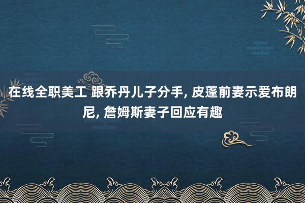 在线全职美工 跟乔丹儿子分手, 皮蓬前妻示爱布朗尼, 詹姆斯妻子回应有趣