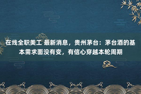 在线全职美工 最新消息，贵州茅台：茅台酒的基本需求面没有变，有信心穿越本轮周期