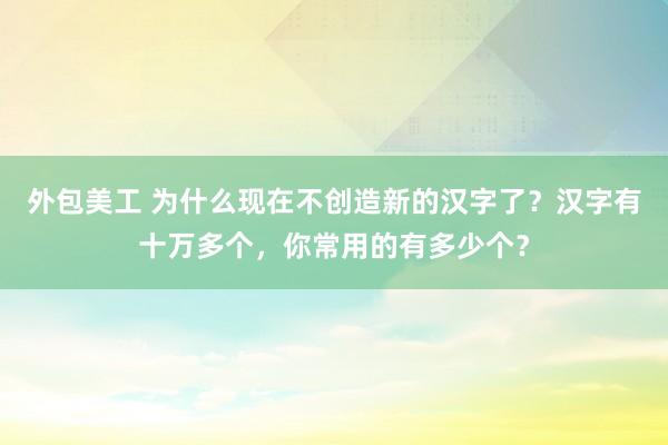 外包美工 为什么现在不创造新的汉字了？汉字有十万多个，你常用的有多少个？