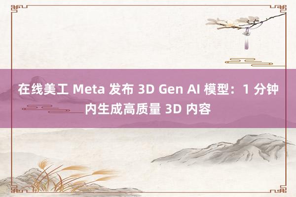 在线美工 Meta 发布 3D Gen AI 模型：1 分钟内生成高质量 3D 内容