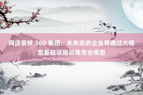 网店装修 360 集团：未来政府企业将通过大模型基础设施训练专业模型