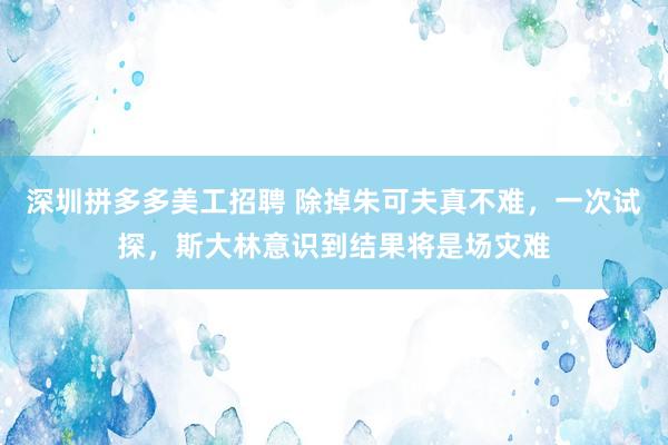 深圳拼多多美工招聘 除掉朱可夫真不难，一次试探，斯大林意识到结果将是场灾难