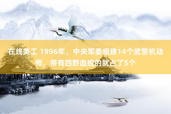 在线美工 1996年，中央军委组建14个武警机动师，带有四野血统的就占了5个