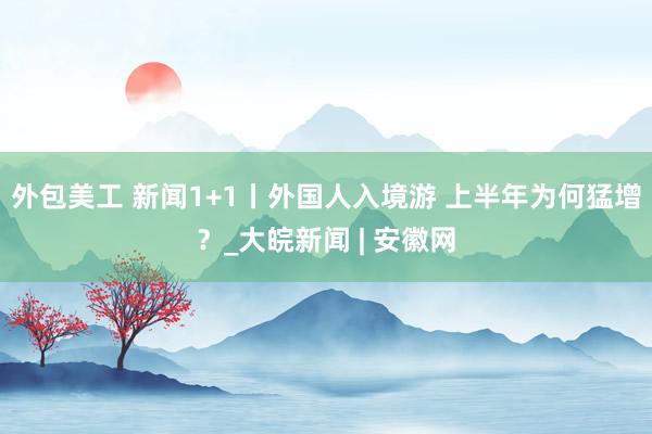 外包美工 新闻1+1丨外国人入境游 上半年为何猛增？_大皖新闻 | 安徽网