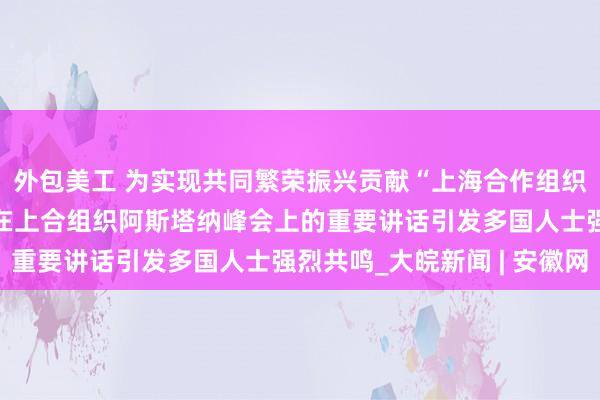 外包美工 为实现共同繁荣振兴贡献“上海合作组织力量”——习近平主席在上合组织阿斯塔纳峰会上的重要讲话引发多国人士强烈共鸣_大皖新闻 | 安徽网