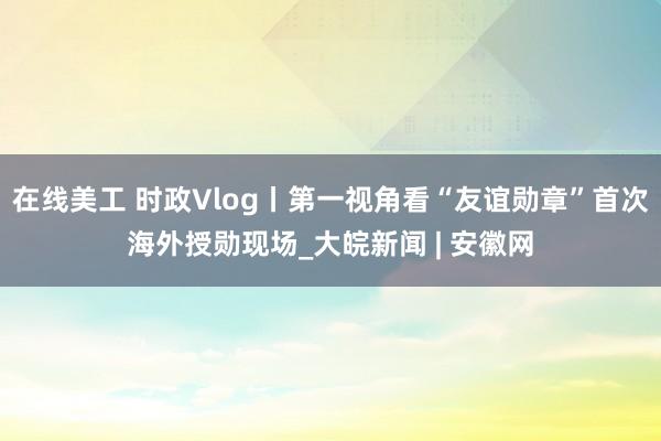 在线美工 时政Vlog丨第一视角看“友谊勋章”首次海外授勋现场_大皖新闻 | 安徽网