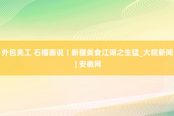 外包美工 石榴画说丨新疆美食江湖之生猛_大皖新闻 | 安徽网