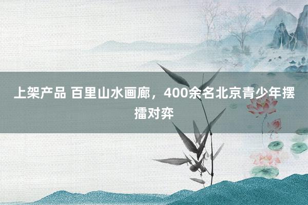 上架产品 百里山水画廊，400余名北京青少年摆擂对弈