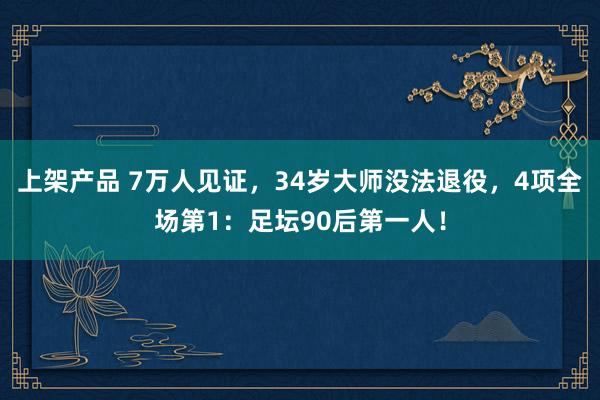 上架产品 7万人见证，34岁大师没法退役，4项全场第1：足坛90后第一人！