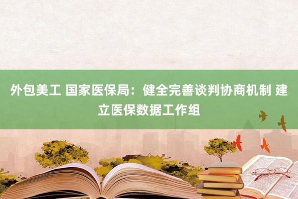 外包美工 国家医保局：健全完善谈判协商机制 建立医保数据工作组