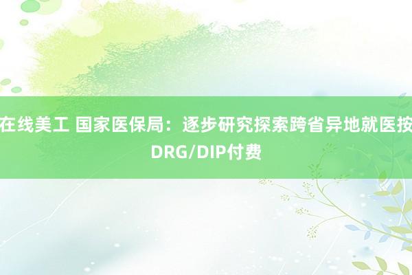 在线美工 国家医保局：逐步研究探索跨省异地就医按DRG/DIP付费