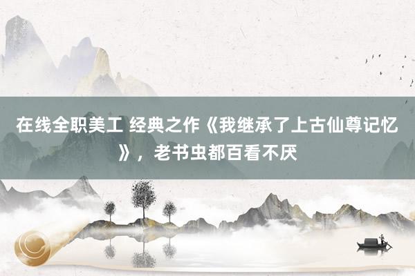 在线全职美工 经典之作《我继承了上古仙尊记忆》，老书虫都百看不厌