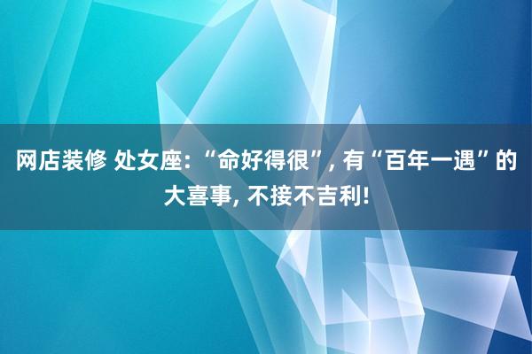 网店装修 处女座: “命好得很”, 有“百年一遇”的大喜事, 不接不吉利!