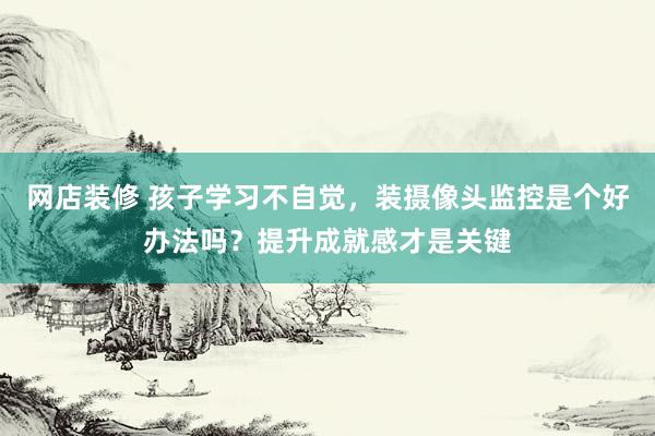 网店装修 孩子学习不自觉，装摄像头监控是个好办法吗？提升成就感才是关键