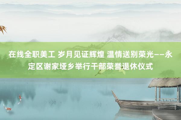 在线全职美工 岁月见证辉煌 温情送别荣光——永定区谢家垭乡举行干部荣誉退休仪式