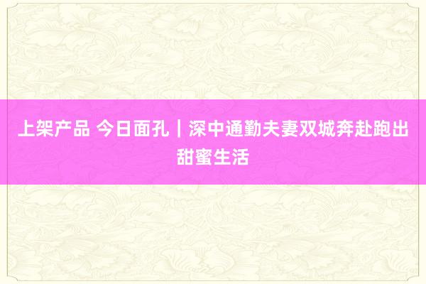 上架产品 今日面孔｜深中通勤夫妻双城奔赴跑出甜蜜生活