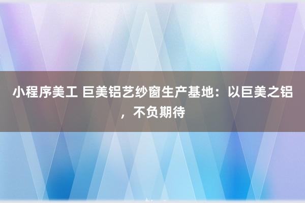 小程序美工 巨美铝艺纱窗生产基地：以巨美之铝，不负期待