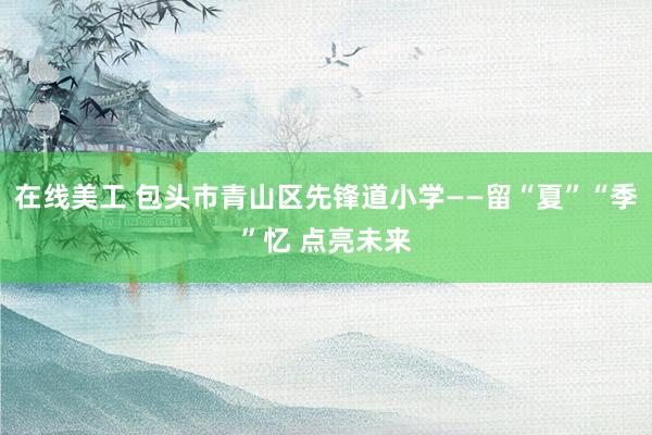 在线美工 包头市青山区先锋道小学——留“夏”“季”忆 点亮未来