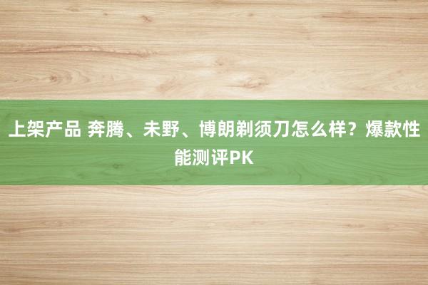 上架产品 奔腾、未野、博朗剃须刀怎么样？爆款性能测评PK