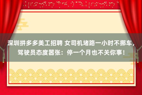 深圳拼多多美工招聘 女司机堵路一小时不挪车，驾驶员态度嚣张：停一个月也不关你事！