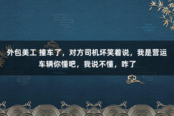 外包美工 撞车了，对方司机坏笑着说，我是营运车辆你懂吧，我说不懂，咋了