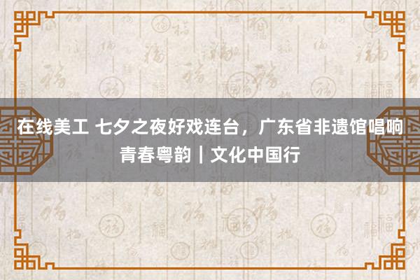 在线美工 七夕之夜好戏连台，广东省非遗馆唱响青春粤韵｜文化中国行