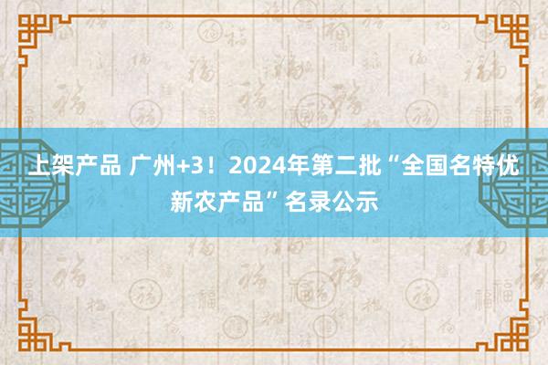 上架产品 广州+3！2024年第二批“全国名特优新农产品”名录公示