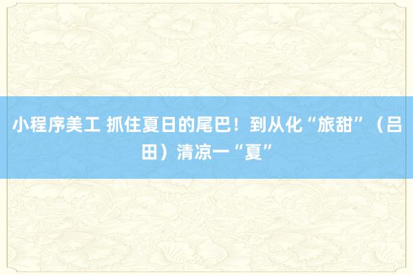 小程序美工 抓住夏日的尾巴！到从化“旅甜”（吕田）清凉一“夏”