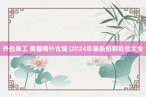 外包美工 南疆喀什古城 |2024年最新拍照机位大全