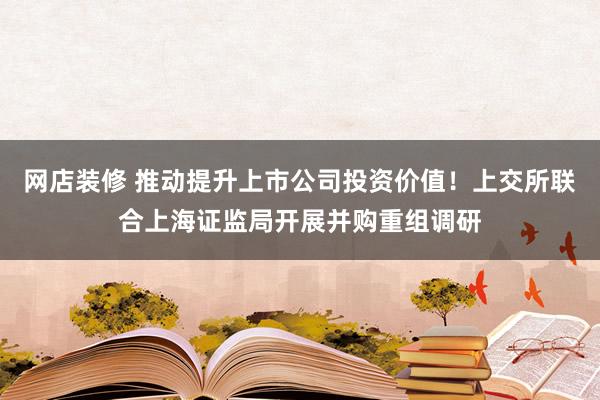 网店装修 推动提升上市公司投资价值！上交所联合上海证监局开展并购重组调研