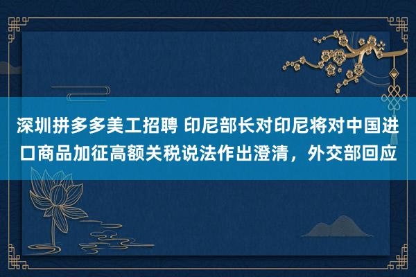 深圳拼多多美工招聘 印尼部长对印尼将对中国进口商品加征高额关税说法作出澄清，外交部回应