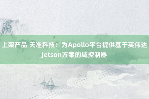 上架产品 天准科技：为Apollo平台提供基于英伟达Jetson方案的域控制器