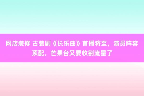 网店装修 古装剧《长乐曲》首播将至，演员阵容顶配，芒果台又要收割流量了