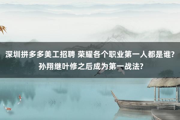 深圳拼多多美工招聘 荣耀各个职业第一人都是谁? 孙翔继叶修之后成为第一战法?