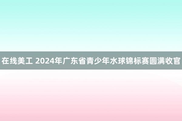 在线美工 2024年广东省青少年水球锦标赛圆满收官