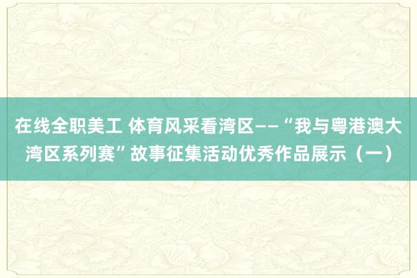 在线全职美工 体育风采看湾区——“我与粤港澳大湾区系列赛”故事征集活动优秀作品展示（一）