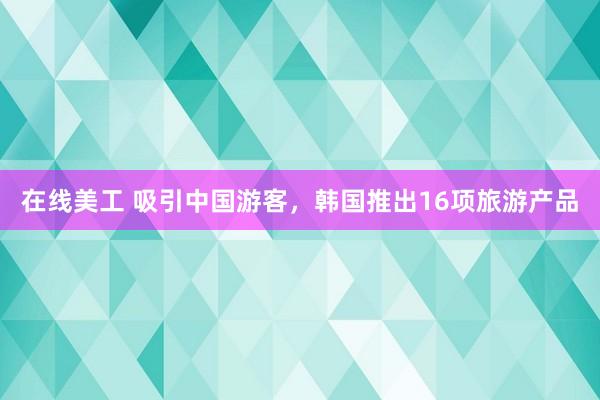 在线美工 吸引中国游客，韩国推出16项旅游产品