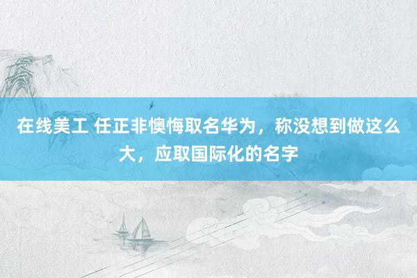 在线美工 任正非懊悔取名华为，称没想到做这么大，应取国际化的名字