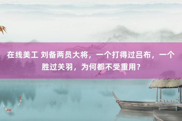 在线美工 刘备两员大将，一个打得过吕布，一个胜过关羽，为何都不受重用？