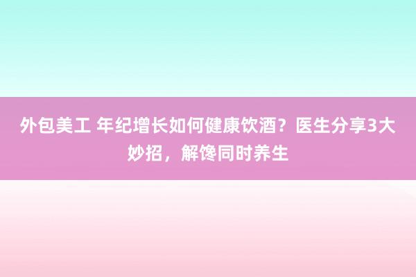 外包美工 年纪增长如何健康饮酒？医生分享3大妙招，解馋同时养生