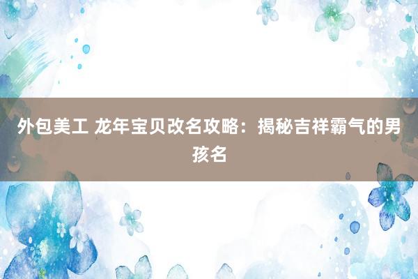 外包美工 龙年宝贝改名攻略：揭秘吉祥霸气的男孩名