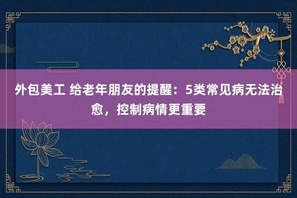 外包美工 给老年朋友的提醒：5类常见病无法治愈，控制病情更重要