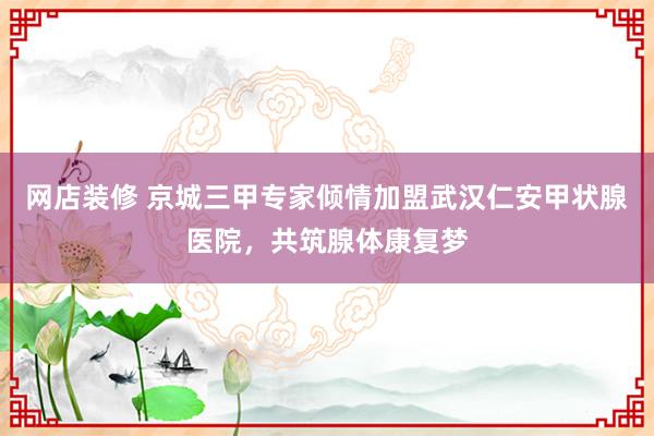 网店装修 京城三甲专家倾情加盟武汉仁安甲状腺医院，共筑腺体康复梦