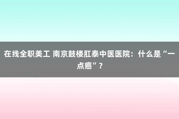 在线全职美工 南京鼓楼肛泰中医医院：什么是“一点癌”？