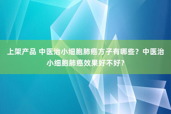 上架产品 中医治小细胞肺癌方子有哪些？中医治小细胞肺癌效果好不好？