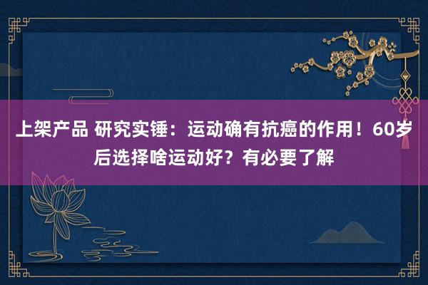 上架产品 研究实锤：运动确有抗癌的作用！60岁后选择啥运动好？有必要了解