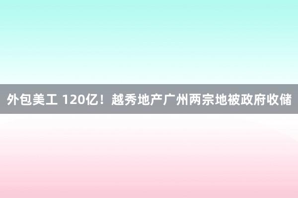 外包美工 120亿！越秀地产广州两宗地被政府收储