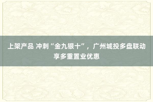 上架产品 冲刺“金九银十”，广州城投多盘联动享多重置业优惠