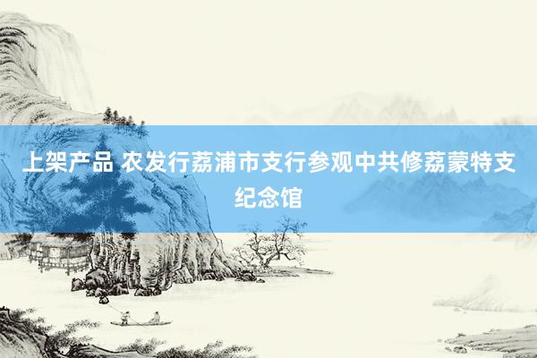 上架产品 农发行荔浦市支行参观中共修荔蒙特支纪念馆